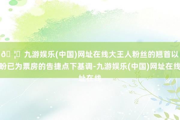 🦄九游娱乐(中国)网址在线大王人粉丝的翘首以盼已为票房的告捷点下基调-九游娱乐(中国)网址在线