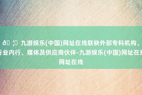 🦄九游娱乐(中国)网址在线联袂外部专科机构、行业内行、媒体及供应商伙伴-九游娱乐(中国)网址在线