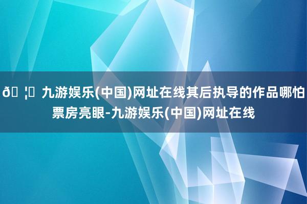 🦄九游娱乐(中国)网址在线其后执导的作品哪怕票房亮眼-九游娱乐(中国)网址在线
