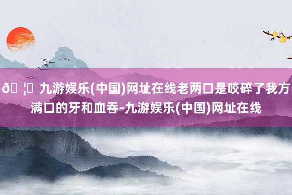 🦄九游娱乐(中国)网址在线老两口是咬碎了我方满口的牙和血吞-九游娱乐(中国)网址在线