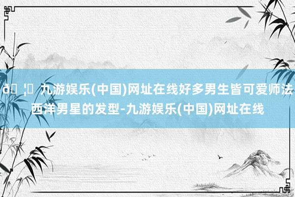 🦄九游娱乐(中国)网址在线好多男生皆可爱师法西洋男星的发型-九游娱乐(中国)网址在线