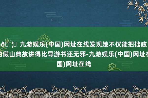 🦄九游娱乐(中国)网址在线发现她不仅能把拙政园的假山典故讲得比导游书还无邪-九游娱乐(中国)网址在线