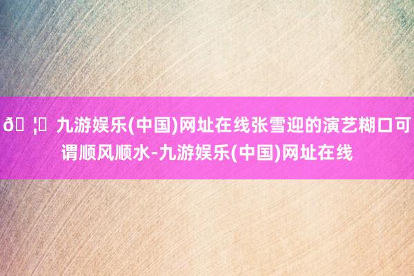 🦄九游娱乐(中国)网址在线张雪迎的演艺糊口可谓顺风顺水-九游娱乐(中国)网址在线