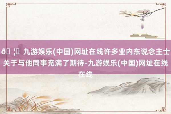 🦄九游娱乐(中国)网址在线许多业内东说念主士关于与他同事充满了期待-九游娱乐(中国)网址在线