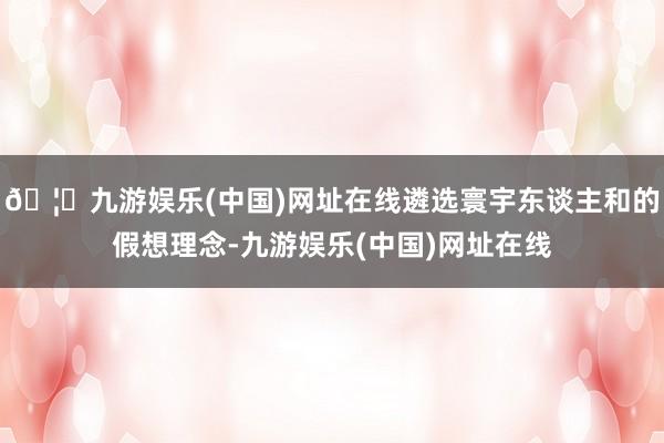 🦄九游娱乐(中国)网址在线遴选寰宇东谈主和的假想理念-九游娱乐(中国)网址在线