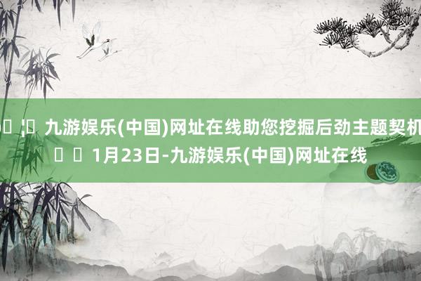 🦄九游娱乐(中国)网址在线助您挖掘后劲主题契机！		　　1月23日-九游娱乐(中国)网址在线