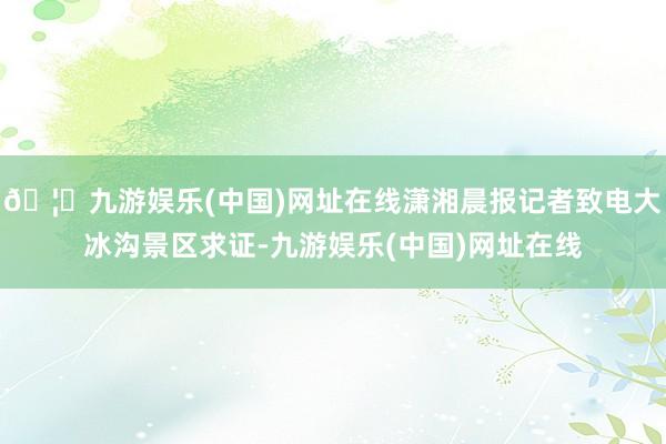 🦄九游娱乐(中国)网址在线潇湘晨报记者致电大冰沟景区求证-九游娱乐(中国)网址在线