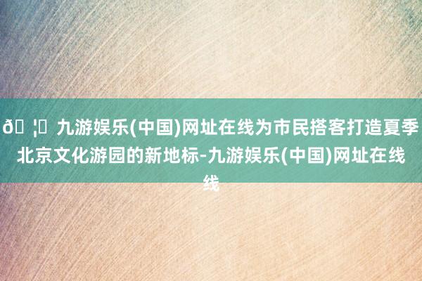 🦄九游娱乐(中国)网址在线为市民搭客打造夏季北京文化游园的新地标-九游娱乐(中国)网址在线