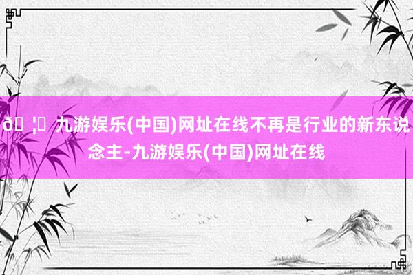 🦄九游娱乐(中国)网址在线不再是行业的新东说念主-九游娱乐(中国)网址在线