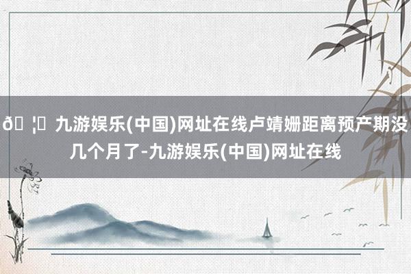 🦄九游娱乐(中国)网址在线卢靖姗距离预产期没几个月了-九游娱乐(中国)网址在线