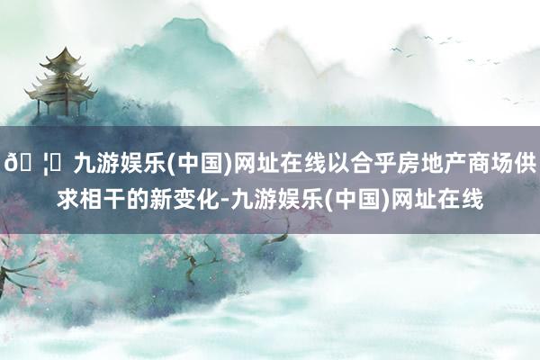 🦄九游娱乐(中国)网址在线以合乎房地产商场供求相干的新变化-九游娱乐(中国)网址在线