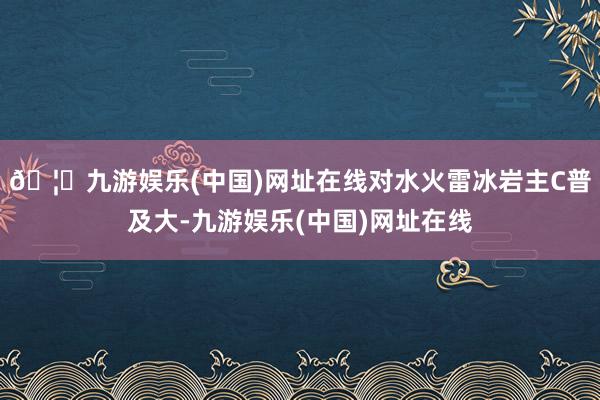 🦄九游娱乐(中国)网址在线对水火雷冰岩主C普及大-九游娱乐(中国)网址在线