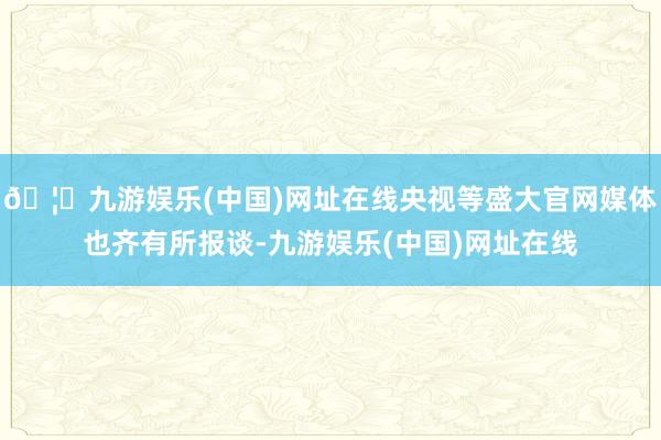 🦄九游娱乐(中国)网址在线央视等盛大官网媒体也齐有所报谈-九游娱乐(中国)网址在线