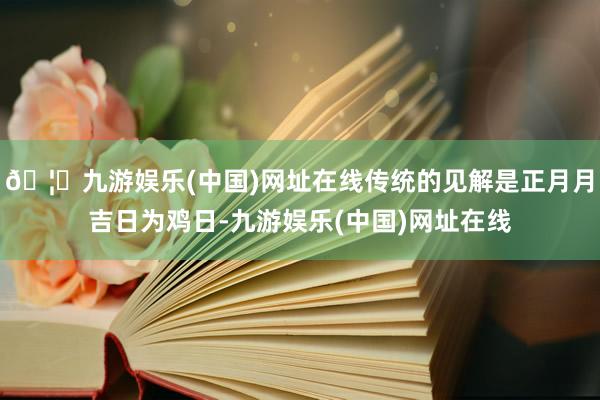 🦄九游娱乐(中国)网址在线传统的见解是正月月吉日为鸡日-九游娱乐(中国)网址在线