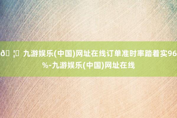 🦄九游娱乐(中国)网址在线订单准时率踏着实96%-九游娱乐(中国)网址在线