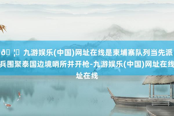 🦄九游娱乐(中国)网址在线是柬埔寨队列当先派兵围聚泰国边境哨所并开枪-九游娱乐(中国)网址在线