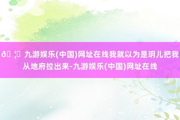 🦄九游娱乐(中国)网址在线我就以为是玥儿把我从地府拉出来-九游娱乐(中国)网址在线
