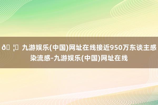 🦄九游娱乐(中国)网址在线接近950万东谈主感染流感-九游娱乐(中国)网址在线
