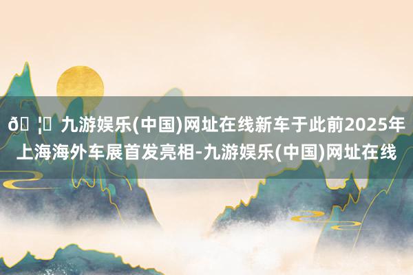🦄九游娱乐(中国)网址在线新车于此前2025年上海海外车展首发亮相-九游娱乐(中国)网址在线