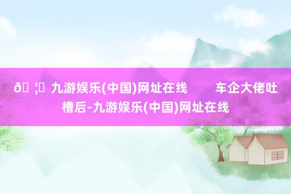 🦄九游娱乐(中国)网址在线        车企大佬吐槽后-九游娱乐(中国)网址在线
