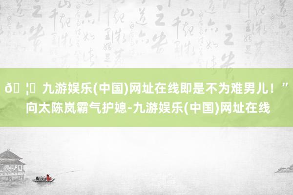 🦄九游娱乐(中国)网址在线即是不为难男儿！” 向太陈岚霸气护媳-九游娱乐(中国)网址在线