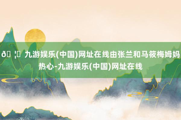 🦄九游娱乐(中国)网址在线由张兰和马筱梅姆妈热心-九游娱乐(中国)网址在线