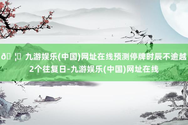 🦄九游娱乐(中国)网址在线预测停牌时辰不逾越2个往复日-九游娱乐(中国)网址在线