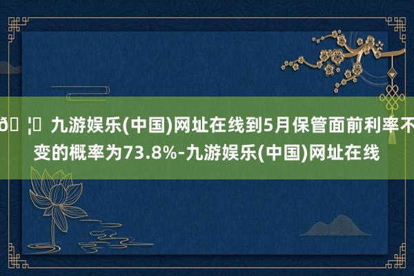 🦄九游娱乐(中国)网址在线到5月保管面前利率不变的概率为73.8%-九游娱乐(中国)网址在线