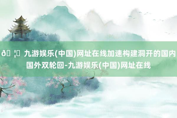🦄九游娱乐(中国)网址在线加速构建洞开的国内国外双轮回-九游娱乐(中国)网址在线