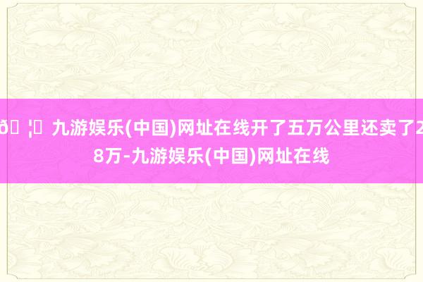 🦄九游娱乐(中国)网址在线开了五万公里还卖了28万-九游娱乐(中国)网址在线