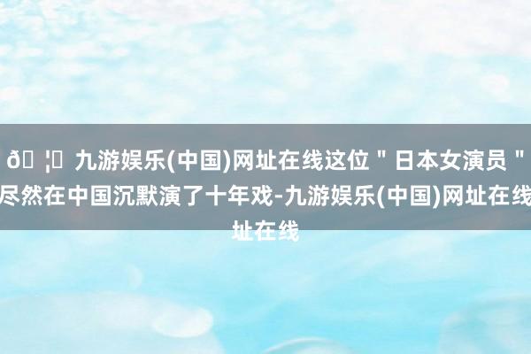 🦄九游娱乐(中国)网址在线这位＂日本女演员＂尽然在中国沉默演了十年戏-九游娱乐(中国)网址在线
