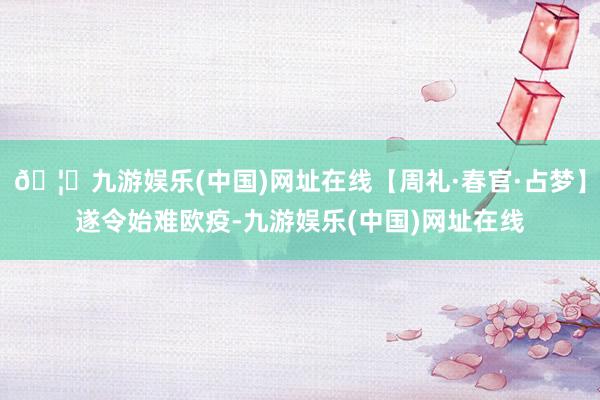 🦄九游娱乐(中国)网址在线【周礼·春官·占梦】遂令始难欧疫-九游娱乐(中国)网址在线