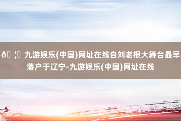 🦄九游娱乐(中国)网址在线自刘老根大舞台最早落户于辽宁-九游娱乐(中国)网址在线