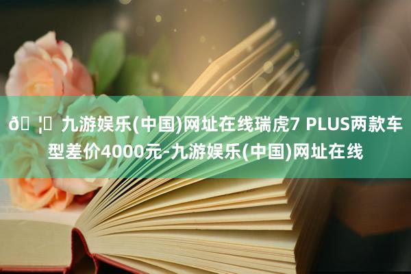 🦄九游娱乐(中国)网址在线瑞虎7 PLUS两款车型差价4000元-九游娱乐(中国)网址在线