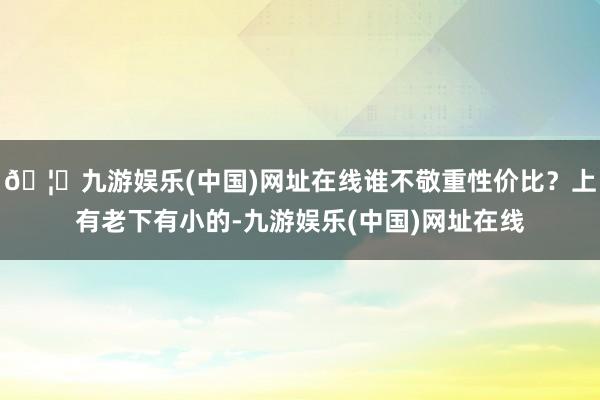 🦄九游娱乐(中国)网址在线谁不敬重性价比？上有老下有小的-九游娱乐(中国)网址在线