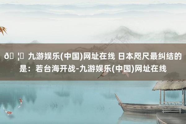 🦄九游娱乐(中国)网址在线 日本咫尺最纠结的是：若台海开战-九游娱乐(中国)网址在线