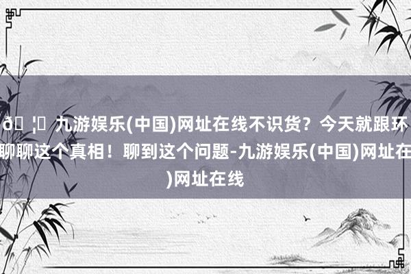 🦄九游娱乐(中国)网址在线不识货？今天就跟环球聊聊这个真相！聊到这个问题-九游娱乐(中国)网址在线
