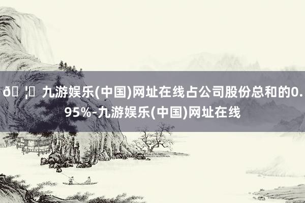 🦄九游娱乐(中国)网址在线占公司股份总和的0.95%-九游娱乐(中国)网址在线