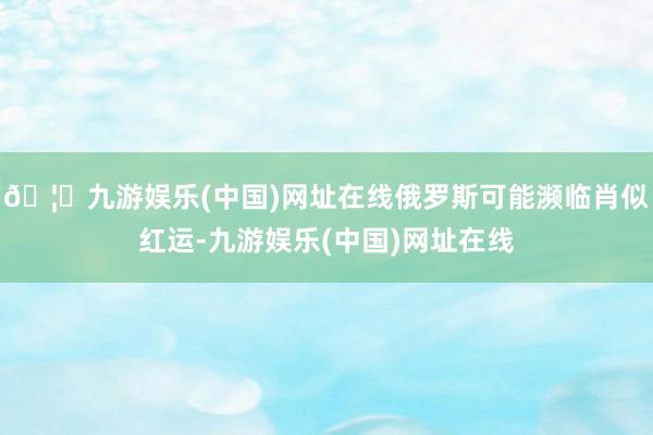 🦄九游娱乐(中国)网址在线俄罗斯可能濒临肖似红运-九游娱乐(中国)网址在线