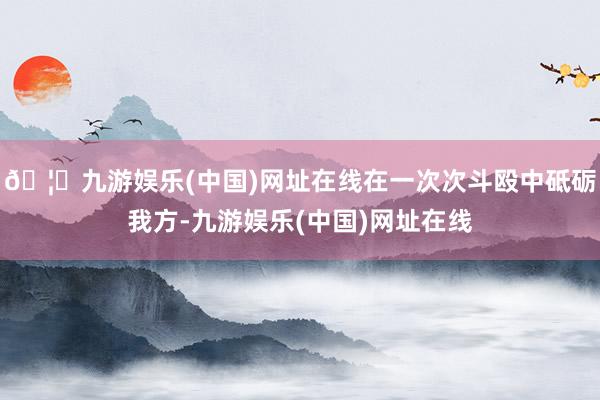 🦄九游娱乐(中国)网址在线在一次次斗殴中砥砺我方-九游娱乐(中国)网址在线