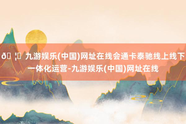 🦄九游娱乐(中国)网址在线会通卡泰驰线上线下一体化运营-九游娱乐(中国)网址在线