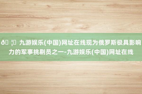 🦄九游娱乐(中国)网址在线现为俄罗斯极具影响力的军事挑剔员之一-九游娱乐(中国)网址在线