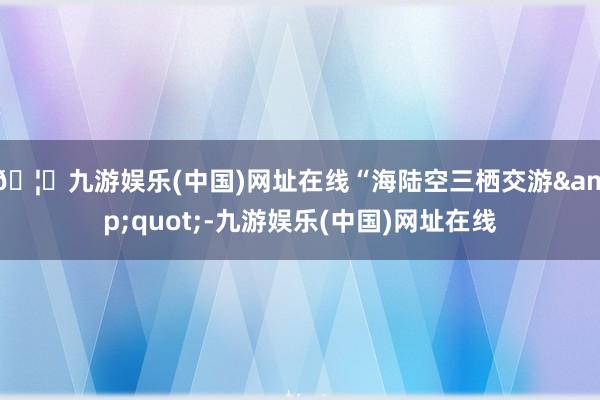 🦄九游娱乐(中国)网址在线“海陆空三栖交游&quot;-九游娱乐(中国)网址在线
