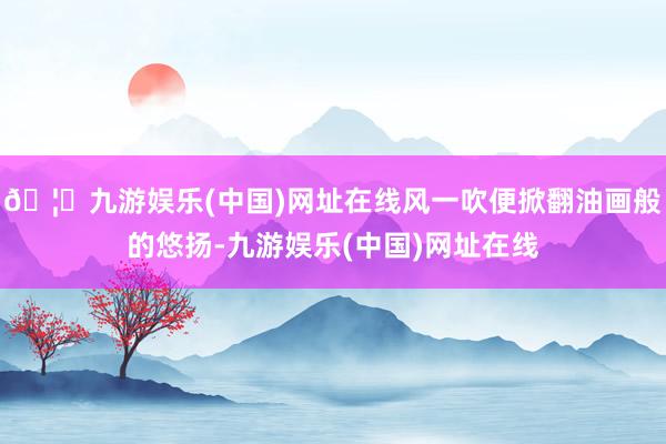 🦄九游娱乐(中国)网址在线风一吹便掀翻油画般的悠扬-九游娱乐(中国)网址在线