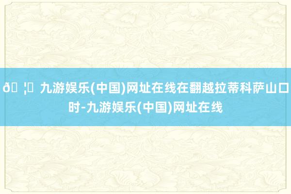 🦄九游娱乐(中国)网址在线在翻越拉蒂科萨山口时-九游娱乐(中国)网址在线
