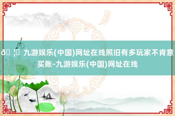 🦄九游娱乐(中国)网址在线照旧有多玩家不肯意买账-九游娱乐(中国)网址在线