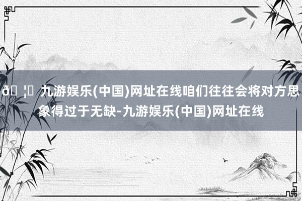 🦄九游娱乐(中国)网址在线咱们往往会将对方思象得过于无缺-九游娱乐(中国)网址在线