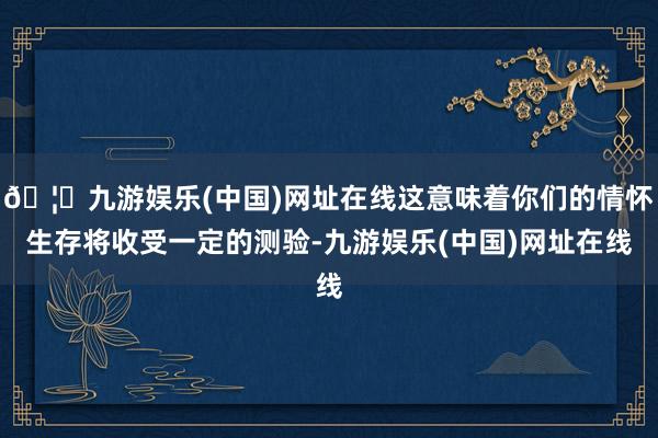 🦄九游娱乐(中国)网址在线这意味着你们的情怀生存将收受一定的测验-九游娱乐(中国)网址在线