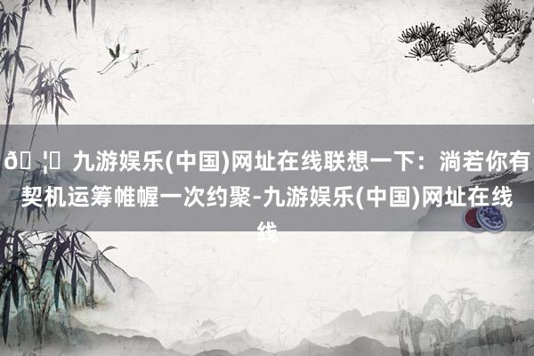 🦄九游娱乐(中国)网址在线联想一下：淌若你有契机运筹帷幄一次约聚-九游娱乐(中国)网址在线