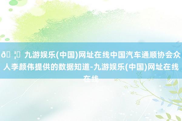 🦄九游娱乐(中国)网址在线中国汽车通顺协会众人李颜伟提供的数据知道-九游娱乐(中国)网址在线